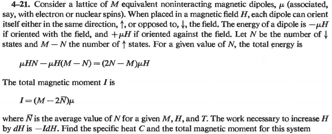 4-21. Consider a lattice of M equivalent noninteracting magnetic dipoles, u (associated,
say, with electron or nuclear spins). When placed in a magnetic field H, each dipole can orient
itself either in the same direction, ↑, or opposed to, t, the field. The energy of a dipole is -µH
if oriented with the field, and +µH if oriented against the field. Let N be the number of !
states and M – N the number of ↑ states. For a given value of N, the total energy is
µHN – µH(M – N)=(2N – M)µH
The total magnetic moment I is
I=(M -- 2N)µ
where Nis the average value of N for a given M, H, and T. The work necessary to increase H
by dH is -IdH. Find the specific heat C and the total magnetic moment for this system
