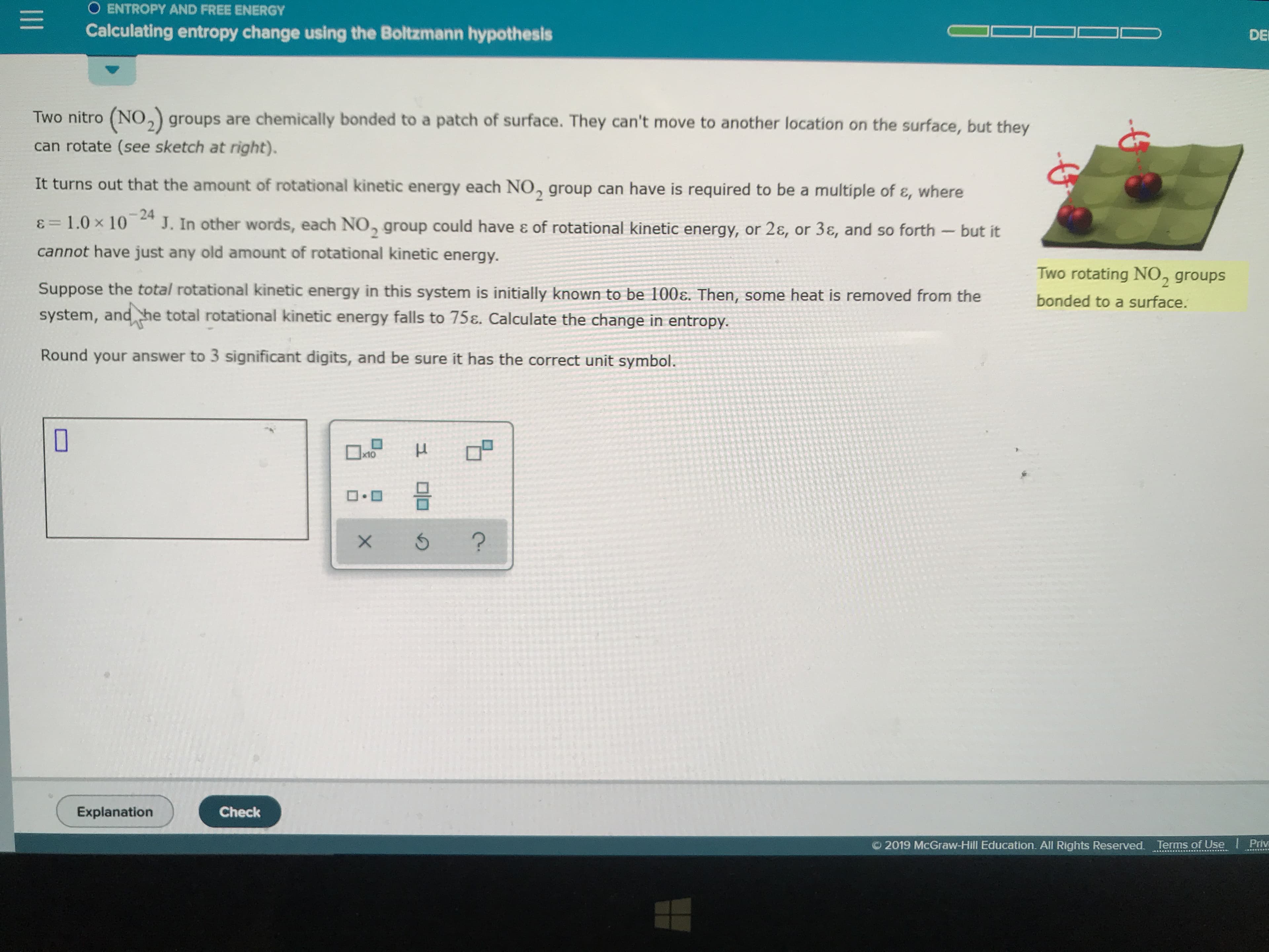 O ENTROPY AND FREE ENERGY
Calculating entropy change using the Boltzmann hypothesis
DE
Two nitro (NO, groups are chemically bonded to a patch of surface. They can't move to another location on the surface, but they
can rotate (see sketch at right).
It turns out that the amount of rotational kinetic energy each NO, group can have is required to be a multiple of &, where
-24
J. In other words, each NO, group could have & of rotational kinetic energy, or 2&, or 3, and so forth -but it
=1.0 x 10
cannot have just any old amount of rotational kinetic energy.
Two rotating NO, groups
Suppose the total rotational kinetic energy in this system is initially known to be 100E. Then, some heat is removed from the
bonded to a surface.
system, and he total rotational kinetic energy falls to 75&. Calculate the change in entropy.
Round your answer to 3 significant digits, and be sure it has the correct unit symbol.
x10
uD
Explanation
Check
2019 McGraw-Hill Education. All Rights Reserved. Terms of Use
Priv
X
II
