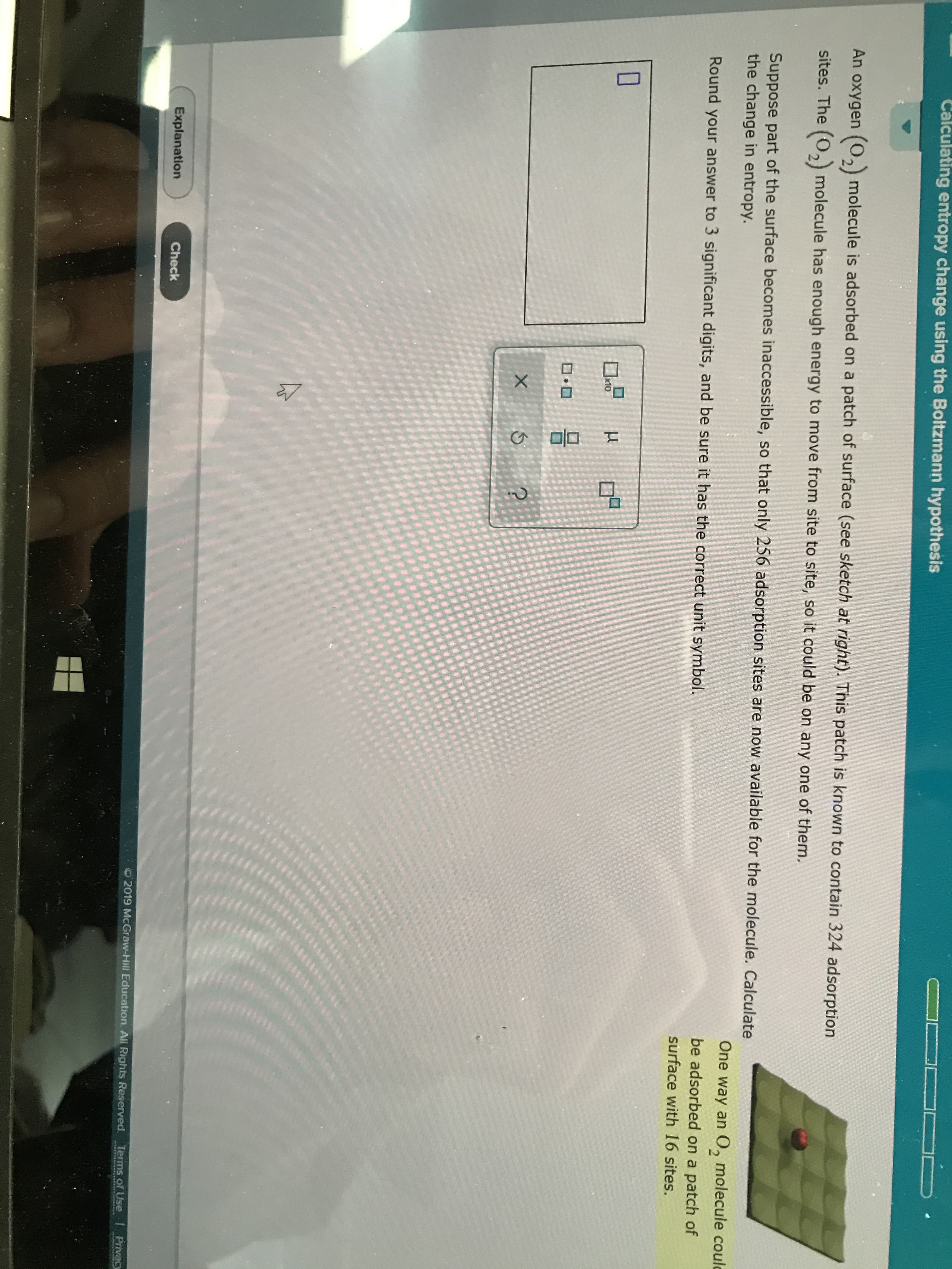 Calculating entropy change using the Boltzmann hypothesis
An oxygen (0, molecule is adsorbed on a patch of surface (see sketch at right). This patch is known to contain 324 adsorption
sites. The (0, molecule has enough energy to move from site to site, so it could be on any one of them.
Suppose part of the surface becomes inaccessible, so that only 256 adsorption sites are now available for the molecule. Calculate
the change in entropy.
One way an 0, molecule coulc
Round your answer to 3 significant digits, and be sure it has the correct unit symbol.
be adsorbed on a patch of
surface with 16 sites.
x10
X
?
Explanation
Check
O 2019 McGraw-Hill Education. All Rights Reserved.
Terms of Use
Privacy

