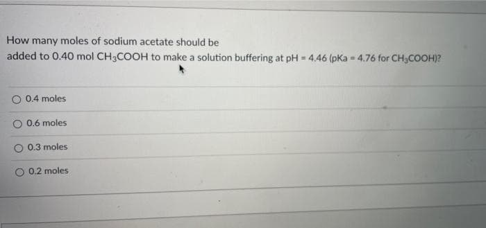 How many moles of sodium acetate should be
added to 0.40 mol CH3COOH to make a solution buffering at pH = 4.46 (pKa - 4.76 for CH3COOH)?
O 0.4 moles
O 0.6 moles
O 0.3 moles
O 0.2 moles
