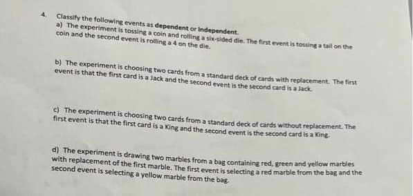 4.
Classify the following events as dependent or Independent.
a) The experiment is tossing a coin and rolling a six-sided die. The first event is tossing a tail on the
coin and the second event is rolling a 4 on the die.
b) The experiment is choosing two cards from a standard deck of cards with replacement. The first
event is that the first card is a Jack and the second event is the second card is a Jack.
c) The experiment is choosing two cards from a standard deck of cards without replacement. The
first event is that the first card is a King and the second event is the second card is a King
d) The experiment is drawing two marbles from a bag containing red, green and yellow marbles
with replacement of the first marble. The first event is selecting a red marble from the bag and the
second event is selecting a yellow marble from the bag.
