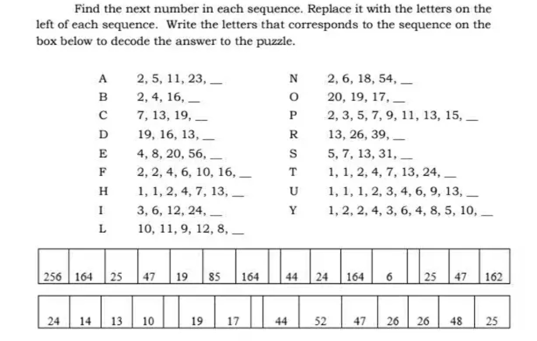 Find the next number in each sequence. Replace it with the letters on the
left of each sequence. Write the letters that corresponds to the sequence on the
box below to decode the answer to the puzzle.
256
24
164
A
B
C
D
E
F
H
I
L
25
2, 5, 11, 23,
2, 4, 16,
7, 13, 19,
19, 16, 13,
4, 8, 20, 56,
2, 2, 4, 6, 10, 16,
1, 1, 2, 4, 7, 13,
3, 6, 12, 24,
10, 11, 9, 12, 8,__
47 19
14 13. 10
19
-
85
17
164
N
O
P
R
S
T
U
Y
44
44
2, 6, 18, 54,
20, 19, 17,
2, 3, 5, 7, 9, 11, 13, 15,
13, 26, 39,
52
5, 7, 13, 31,
1, 1, 2, 4, 7, 13, 24,
1, 1, 1, 2, 3, 4, 6, 9, 13,
1, 2, 2, 4, 3, 6, 4, 8, 5, 10,
24
164
47
6
26
25 47 162
26 48 25