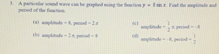 3. A particular sound wave can be graphed using the function y = 8 sin x. Find the amplitude and
period of the function.
(a) amplitude = 8. period = 2 z
(c)
amplitude
7, period – –8
21
(b) amplitude = 2 r. period = 8
(d)
amplitude - -8, period
1~
