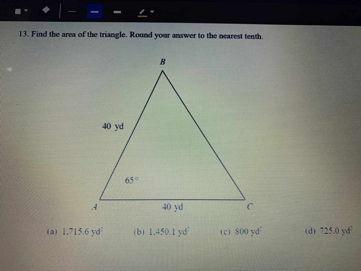 13. Find the area of the triangle. Round your answer to the nearest tenth.
40 yd
65°
40 yd
(a) 1.715.6 yd
(b) 1.450.1 yd
(c) 800 yd
(d) 725.0 yd
