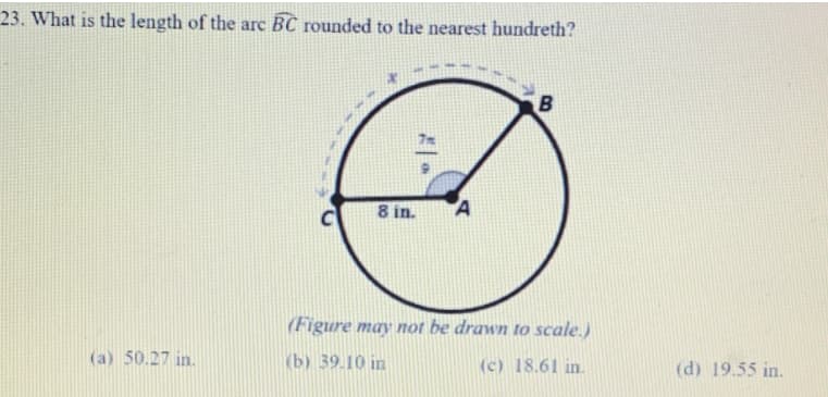 23. What is the length of the arc BC rounded to the nearest hundreth?
8 in.
A
(Figure may not be drawn to scale.)
(a) 50.27 in.
(b) 39.10 in
(c) 18.61 in.
(d) 19.55 in.
