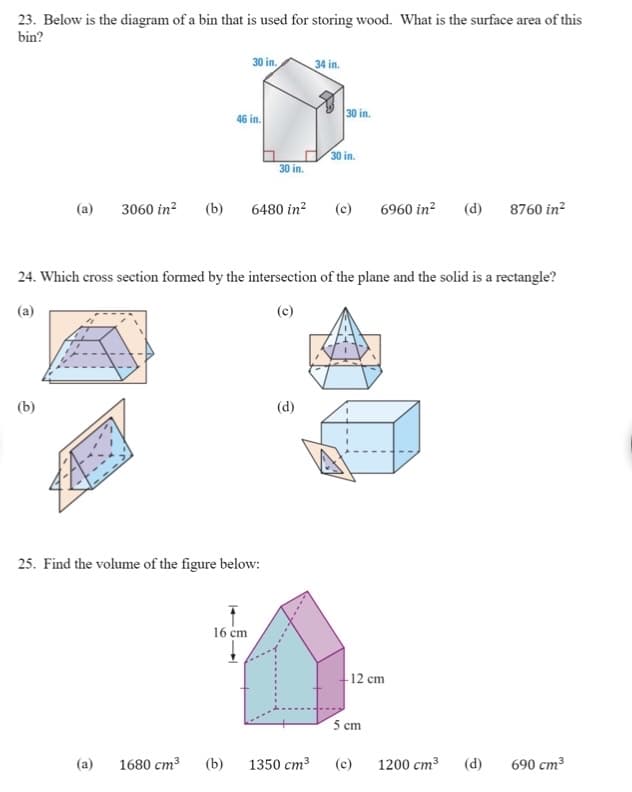 23. Below is the diagram of a bin that is used for storing wood. What is the surface area of this
bin?
30 in.
34 in.
30 in.
46 in.
30 in.
30 in.
(a)
3060 in?
(b)
6480 in?
(c)
6960 in?
(d)
8760 in?
24. Which cross section formed by the intersection of the plane and the solid is a rectangle?
(a)
(c)
(b)
(d)
25. Find the volume of the figure below:
16 cm
-12 cm
5 cm
(a)
1680 cm3
(b)
1350 cm3
(c)
1200 cm3
(d)
690 cm³
