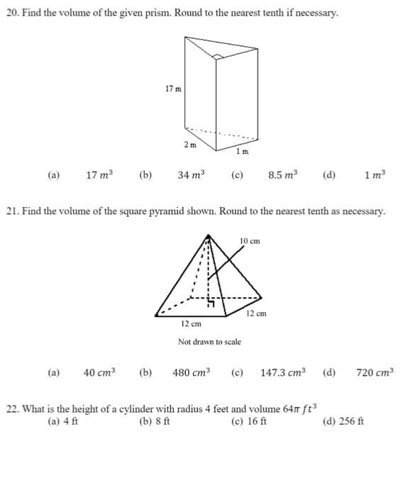 20. Find the volume of the given prism. Round to the nearest tenth if necessary.
17 m
2 m
1 m
(a)
17 m3
(b)
34 m3
(c)
8.5 m3
(d)
1 m3
21. Find the volume of the square pyramid shown. Round to the nearest tenth as necessary.
10 cm
12 cm
12 cm
Not drawn to scale
(a)
40 cm3
(b)
480 cm3
(c) 147.3 cm3 (d)
720 cm3
22. What is the height of a cylinder with radius 4 feet and volume 647 ft³
(b) 8 ft
(a) 4 ft
(c) 16 ft
(d) 256 ft
