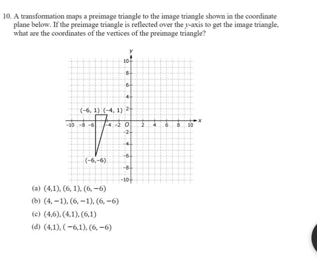 10. A transformation maps a preimage triangle to the image triangle shown in the coordinate
plane below. If the preimage triangle is reflected over the y-axis to get the image triangle,
what are the coordinates of the vertices of the preimage triangle?
10-
8-
6+
4+
(-6, 1) (-4, 1) 2-
-10 -8 -6
-4-2. 0
-2-
.2
4
6.
8
10
-4
-6
(-6,-6).
-8-
-10+
(a) (4,1), (6, 1), (6, –6)
(b) (4, –1), (6, –1), (6, –6)
(c) (4,6), (4,1), (6,1)
(d) (4,1), ( –6,1), (6, –6)
