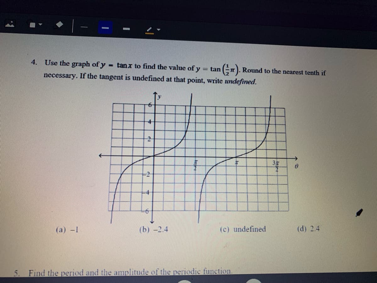 4. Use the graph of y
- tanx to find the value of y
= tan
n). Round to the nearest tenth if
necessary. If the tangent is undefined at that point, write undefined.
-2-
青
-2
(aа) -1
(b) -2.4
(c) undefined
(d) 2.4
5. Find the period and the amplitude of the periodic function.
