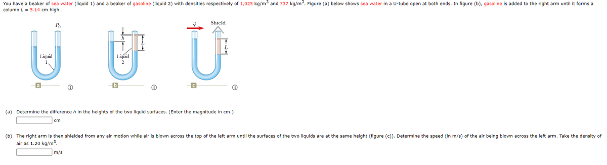 You have a beaker of sea water (liquid 1) and a beaker of gasoline (liquid 2) with densities respectively of 1,025 kg/m3 and 737 kg/m3. Figure (a) below shows sea water in a U-tube open at both ends. In figure (b), gasoline is added to the right arm until it forms a
column L = 5.14 cm high.
Shield
Po
Liquid
Liquid
a
(a) Determine the difference h in the heights of the two liquid surfaces. (Enter the magnitude in cm.)
cm
(b) The right arm is then shielded from any air motion while air is blown across the top of the left arm until the surfaces of the two liquids are at the same height (figure (c)). Determine the speed (in m/s) of the air being blown across the left arm. Take the density of
air as 1.20 kg/m3.
m/s

