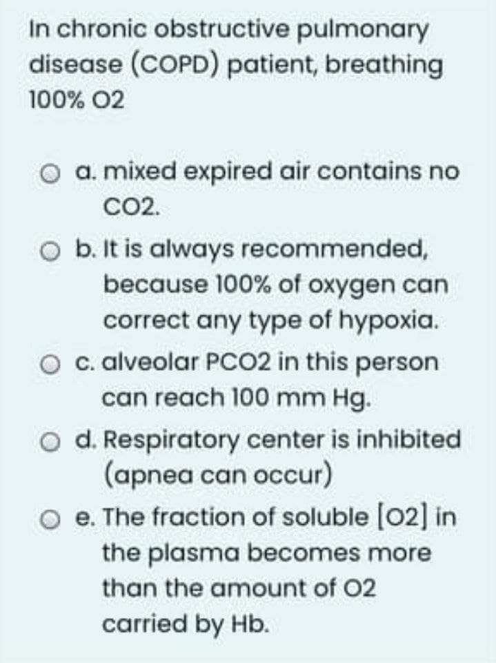 In chronic obstructive pulmonary
disease (COPD) patient, breathing
100% 02
a. mixed expired air contains no
CO2.
O b. It is always recommended,
because 100% of oxygen can
correct any type of hypoxia.
c. alveolar PCO2 in this person
can reach 100 mm Hg.
O d. Respiratory center is inhibited
(apnea can occur)
O e. The fraction of soluble (02] in
the plasma becomes more
than the amount of 02
carried by Hb.
