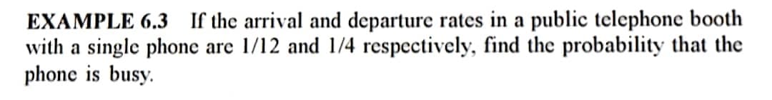 EXAMPLE 6.3 If the arrival and departure rates in a public telephone booth
with a single phone are 1/12 and 1/4 respectively, find the probability that the
phone is busy.