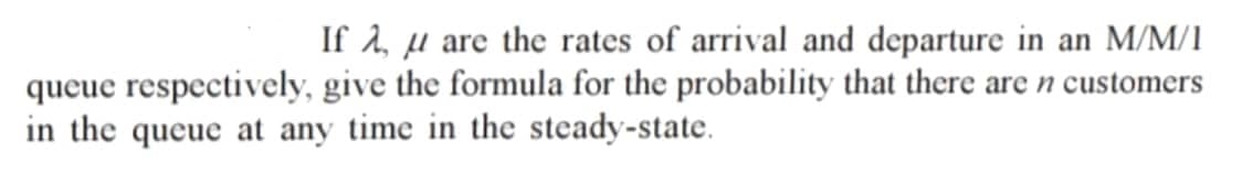 If A, u are the rates of arrival and departure in an M/M/1
queue respectively, give the formula for the probability that there are n customers
in the queue at any time in the steady-state.