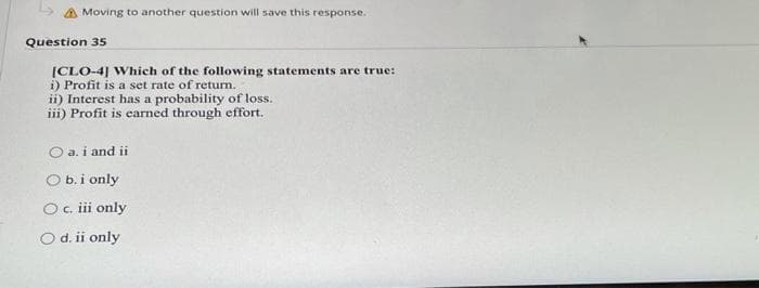 Moving to another question will save this response.
Question 35
[CLO-4] Which of the following statements are true:
i) Profit is a set rate of return.
ii) Interest has a probability of loss.
iii) Profit is earned through effort.
O a. i and ii
O b.i only
Oc ii only
O d. ii only
