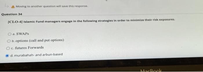 Moving to another question will save this response.
Question 34
|CLO-4] Islamic Fund managers engage in the following strategies in order to minimize their risk exposures.
O a. SWAPS
O b. options (call and put options)
Oc. futures Forwards
d. murabahah- and arbun-based
MacBook
