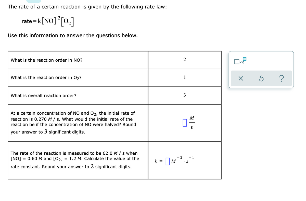 The rate of a certain reaction is given by the following rate law:
rate =k[NO][0,]
Use this information to answer the questions below.
What is the reaction order in NO?
x10
What is the reaction order in 02?
1
What is overall reaction order?
3
At a certain concentration of NO and 02, the initial rate of
M
reaction is 0.270 M / s. What would the initial rate of the
reaction be if the concentration of NO were halved? Round
S
your answer to 3 significant digits.
The rate of the reaction is measured to be 62.0 M / s when
[NO]
= 0.60 M and [O2]
= 1.2 M. Calculate the value of the
- 2
- 1
k =
•S
rate constant. Round your answer to 2 significant digits.
