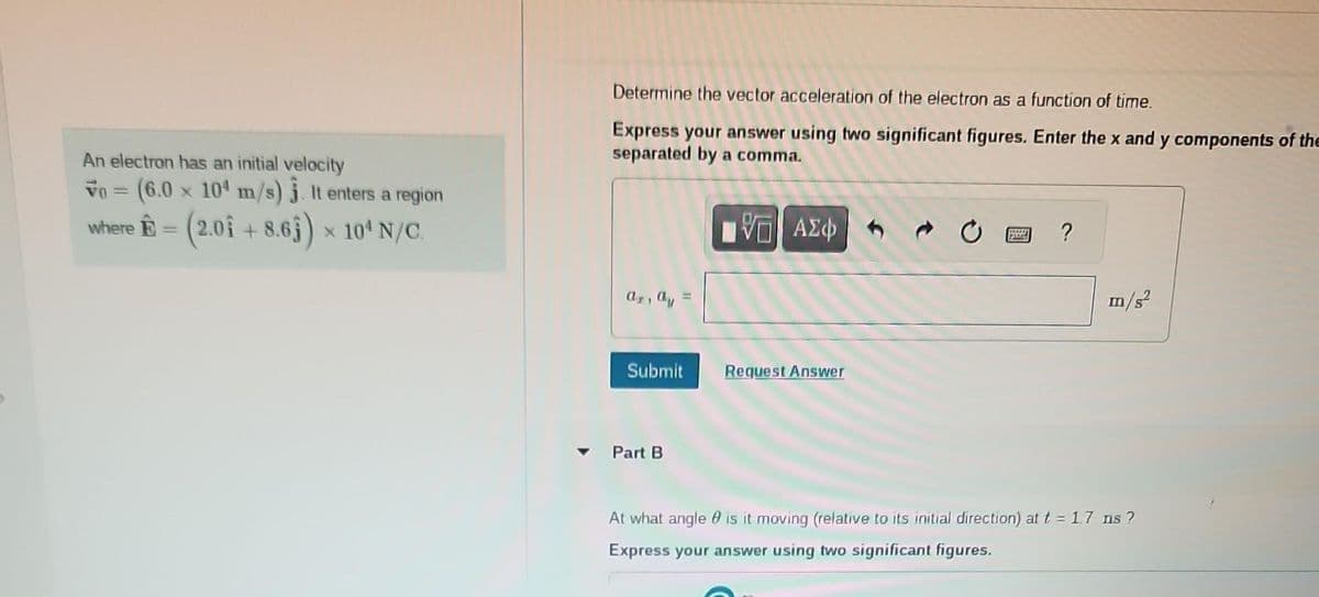 An electron has an initial velocity
Vo = (6.0 x 104 m/s). It enters a region
where - (2.01 +8.63) x 10¹ N/C.
Determine the vector acceleration of the electron as a function of time.
Express your answer using two significant figures. Enter the x and y components of the
separated by a comma.
ΓΠ ΑΣΦ
ar, ay
Submit
Part B
Request Answer
19582
?
m/s²
At what angle is it moving (relative to its initial direction) at t = 1.7 ns?
Express your answer using two significant figures.