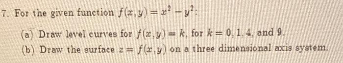 7. For the given function f(x,y) = x² - y² :
(a) Draw level curves for f(x,y)=k, for k= 0, 1, 4, and 9.
(b) Draw the surface z=f(x,y) on a three dimensional axis system.