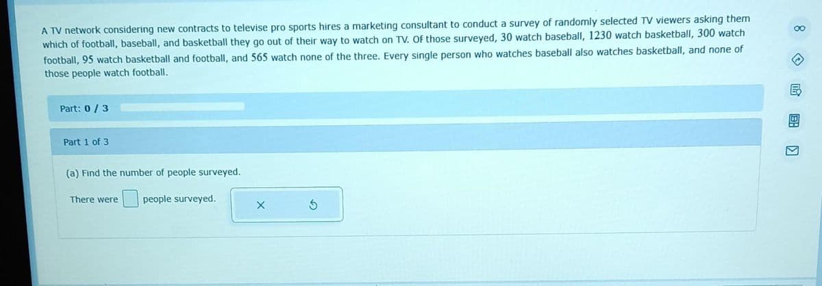 A TV network considering new contracts to televise pro sports hires a marketing consultant to conduct a survey of randomly selected TV viewers asking them
which of football, baseball, and basketball they go out of their way to watch on TV. Of those surveyed, 30 watch baseball, 1230 watch basketball, 300 watch
football, 95 watch basketball and football, and 565 watch none of the three. Every single person who watches baseball also watches basketball, and none of
those people watch football.
Part: 0/3
Part 1 of 3
(a) Find the number of people surveyed.
There were people surveyed.
X