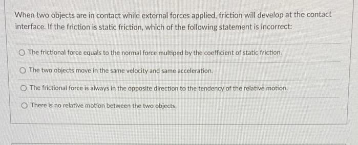 When two objects are in contact while external forces applied, friction will develop at the contact
interface. If the friction is static friction, which of the following statement is incorrect:
The frictional force equals to the normal force multiped by the coefficient of static friction.
The two objects move in the same velocity and same acceleration.
O The frictional force is always in the opposite direction to the tendency of the relative motion.
O There is no relative motion between the two objects.