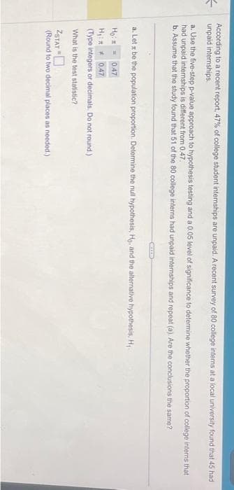 =
According to a recent report, 47% of college student internships are unpaid. A recent survey of 80 college interns at a local university found that 45 had
unpaid internships.
a. Use the five-step p-value approach to hypothesis testing and a 0.05 level of significance to determine whether the proportion of college interns that
had unpaid internships is different from 0.47.
b. Assume that the study found that 51 of the 80 college interns had unpaid internships and repeat (a). Are the conclusions the same?
a. Let x be the population proportion. Determine the null hypothesis, Ho, and the alternative hypothesis, H₁
Ho:
0.47
H₁:
0,47
(Type integers or decimals. Do not round.)
What
is the test statistic?
KIED
ZSTAT
(Round to two decimal places as needed.)