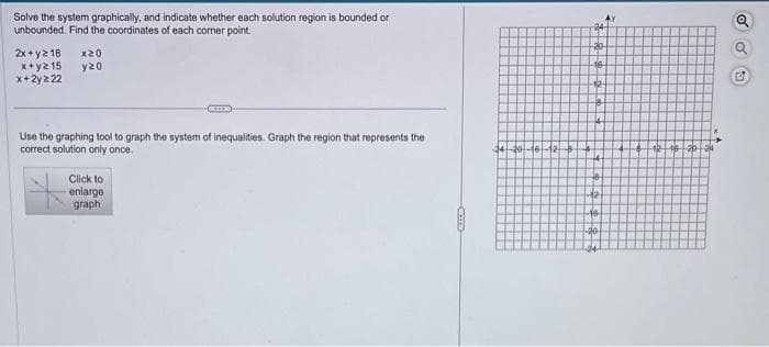 Solve the system graphically, and indicate whether each solution region is bounded or
unbounded. Find the coordinates of each corner point.
2x+y2 18 x20
x+y215
y20
x+2yz 22
CIE
Use the graphing tool to graph the system of inequalities. Graph the region that represents the
correct solution only once.
Click to
enlarge
graph
SKLED
24-20-16-12
20
de
-16
12
-12-
-16
-40
A
12 16 20 2
5