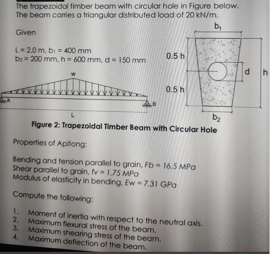 A
The trapezoidal timber beam with circular hole in Figure below.
The beam carries a triangular distributed load of 20 kN/m.
b₁
Given
L = 2.0 m, b₁ = 400 mm
b2 = 200 mm, h = 600 mm, d = 150 mm
W
B
1234
0.5 h
0.5 h
b₂
L
Figure 2: Trapezoidal Timber Beam with Circular Hole
Properties of Apitong:
Bending and tension parallel to grain, Fb = 16.5 MPa
Shear parallel to grain, fv = 1.75 MPa
Modulus of elasticity in bending, Ew = 7.31 GPa
Compute the following:
1. Moment of inertia with respect to the neutral axis.
Maximum flexural stress of the beam.
3. Maximum shearing stress of the beam.
4. Maximum deflection of the beam.
d
h