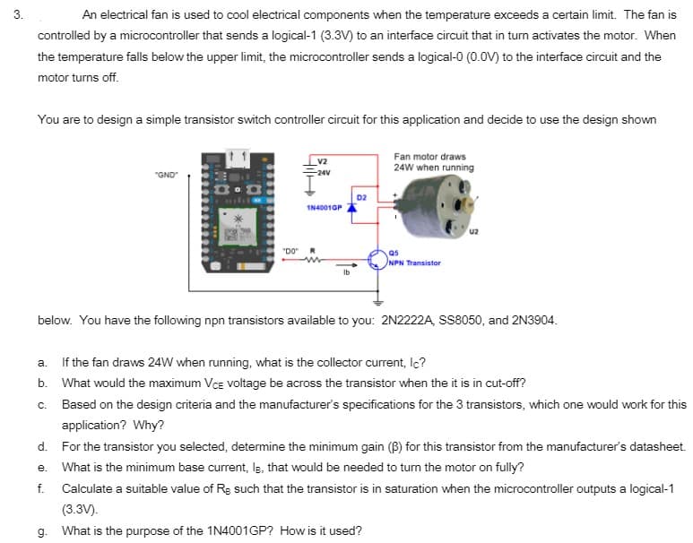 3.
An electrical fan is used to cool electrical components when the temperature exceeds a certain limit. The fan is
controlled by a microcontroller that sends a logical-1 (3.3V) to an interface circuit that in turn activates the motor. When
the temperature falls below the upper limit, the microcontroller sends a logical-0 (0.0V) to the interface circuit and the
motor turns off.
You are to design a simple transistor switch controller circuit for this application and decide to use the design shown
Fan motor draws
V2
24W when running
"GND
-24V
D2
IN40010P
u2
"DO"
as
NPN Transistor
Ib
below. You have the following npn transistors available to you: 2N2222A, SS8050, and 2N3904.
a. If the fan draws 24W when running, what is the collector current, Ic?
b. What would the maximum Vce voltage be across the transistor when the it is in cut-off?
c. Based on the design criteria and the manufacturer's specifications for the 3 transistors, which one would work for this
application? Why?
d. For the transistor you selected, determine the minimum gain (B) for this transistor from the manufacturer's datasheet.
e. What is the minimum base current, Is, that would be needed to turn the motor on fully?
f. Calculate a suitable value of Rg such that the transistor is in saturation when the microcontroller outputs a logical-1
(3.3V).
g. What is the purpose of the 1N4001GP? How is it used?
