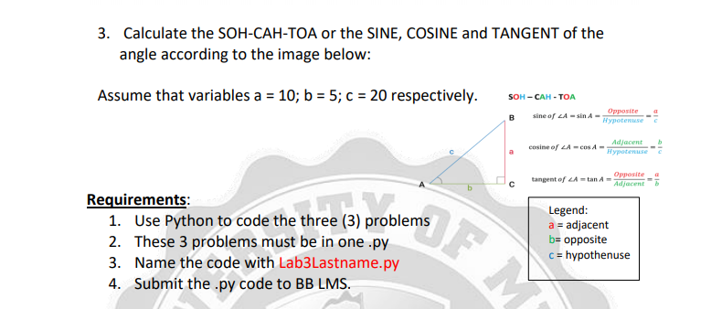 3. Calculate the SOH-CAH-TOA or the SINE, COSINE and TANGENT of the
angle according to the image below:
sOH- САН - ТОА
Assume that variables a = 10; b = 5; c = 20 respectively.
sine of LA - sin A-
Opposite
Нурotenuse
в
Adjacent
Hypotenuse
cosine of LA - cos A-
a
Opposite
Adjacent
tangent of LA = tan A =
Requirements:
1. Use Python to code the three (3) problems
2. These 3 problems must be in one .py
3. Name the code with Lab3Lastname.py
OF M
Legend:
a = adjacent
b= opposite
c= hypothenuse
4. Submit the .py code to BB LMS.
