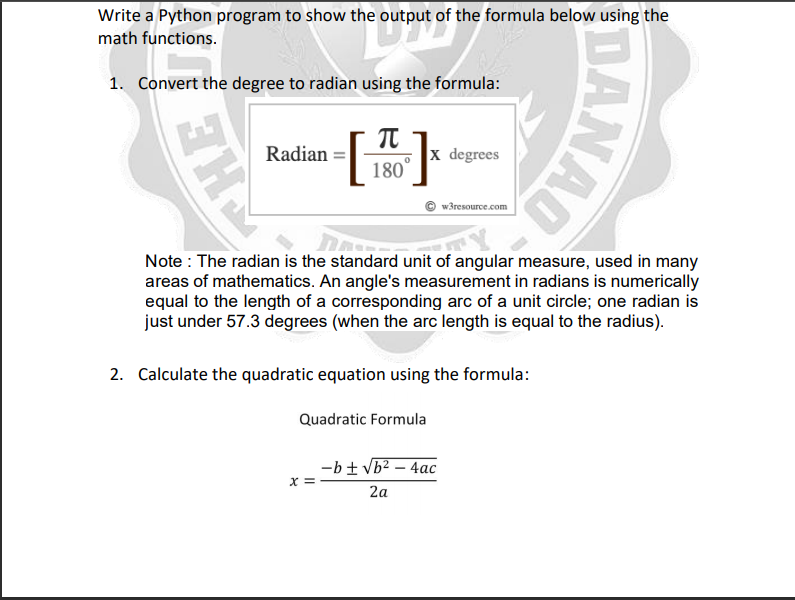 Write a Python program to show the output of the formula below using the
math functions.
1. Convert the degree to radian using the formula:
Radian
x degrees
180
w3resource.com
Note : The radian is the standard unit of angular measure, used in many
areas of mathematics. An angle's measurement in radians is numerically
equal to the length of a corresponding arc of a unit circle; one radian is
just under 57.3 degrees (when the arc length is equal to the radius).
2. Calculate the quadratic equation using the formula:
Quadratic Formula
-b± Vb? – 4ac
x :
2a
DANAO
