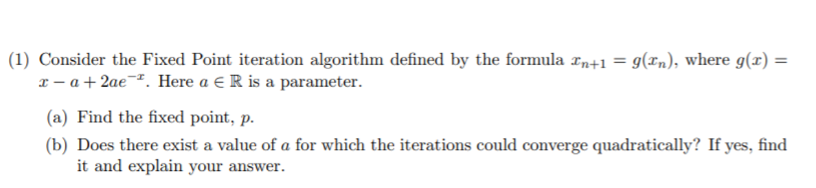 Consider the Fixed Point iteration algorithm defined by the formula xn+1 = 9(xn), where g(x) =
x – a + 2ae¬*. Here a E R is a parameter.
(a) Find the fixed point, p.
(b) Does there exist a value of a for which the iterations could converge quadratically? If yes,
it and explain your answer.
find
