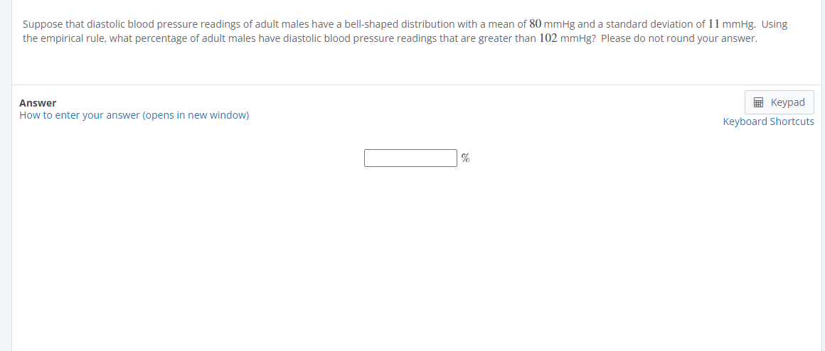 Suppose that diastolic blood pressure readings of adult males have a bell-shaped distribution with a mean of 80 mmHg and a standard deviation of 11 mmHg. Using
the empirical rule, what percentage of adult males have diastolic blood pressure readings that are greater than 102 mmHg? Please do not round your answer.
Answer
How to enter your answer (opens in new window)
%
Keypad
Keyboard Shortcuts