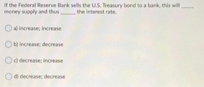 If the Federal Reserve Bank sells the U.S. Treasury bond to a bank, this will
money supply and thus
the interest rate.
a) increase; increase
b) increase; decrease
c) decrease; increase
d) decrease; decrease