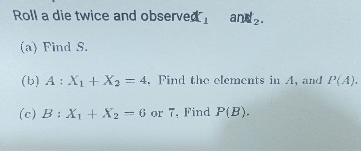 Roll a die twice and observed₁
(a) Find S.
and 2.
(b) A: X₁ + X2 = 4, Find the elements in A, and P(A).
(c) B: X₁ + X2 = 6 or 7, Find P(B).