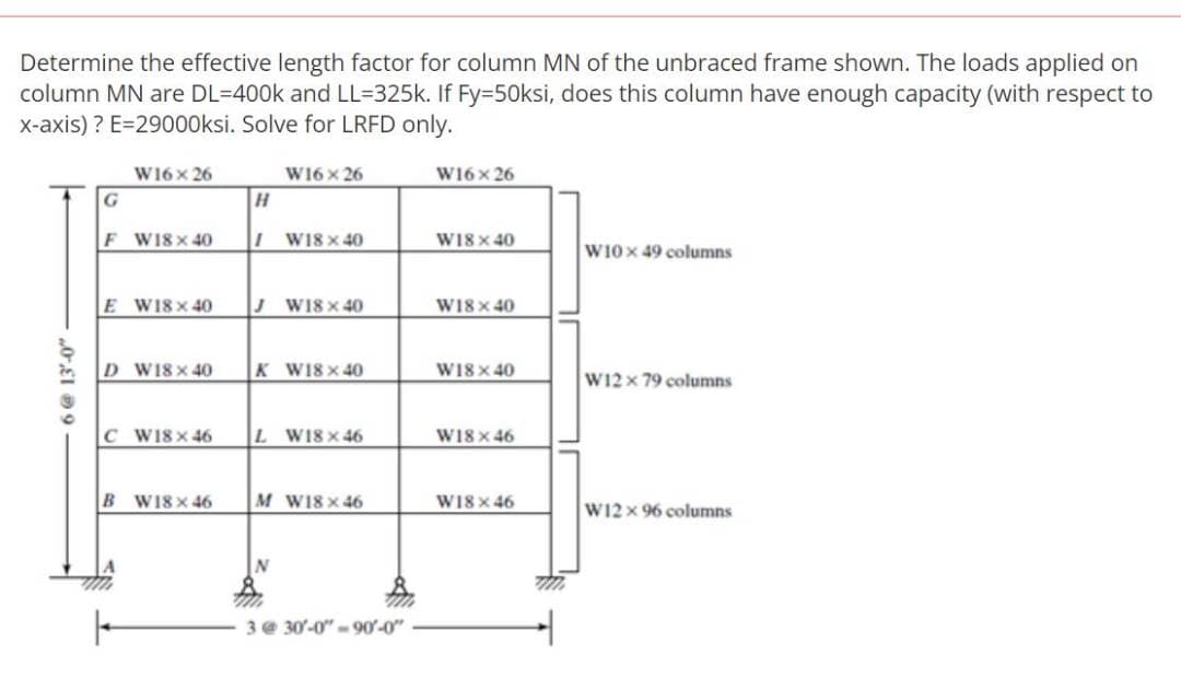 Determine the effective length factor for column MN of the unbraced frame shown. The loads applied on
column MN are DL-400k and LL-325k. If Fy=50ksi, does this column have enough capacity (with respect to
x-axis)? E=29000ksi. Solve for LRFD only.
0,19
G
F
W16 x 26
W18 x 40
E W18x40
D W18 x 40
B
C W18 x 46
W18 x 46
W16 x 26
11 W18 x 40
JW18×40
K W18 x 40
L W18x46
M W18x46
N
m
3 @ 30-0"-90'-0"
W16x26
W18 x 40
W18 x 40
W18 x 40
W18 x 46
W18 x 46
W10 x 49 columns
W12 x 79 columns
W12 x 96 columns