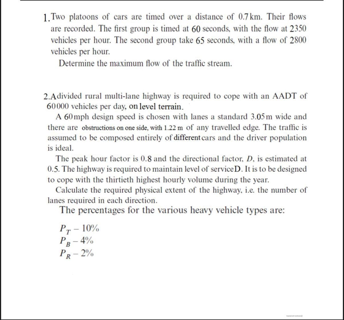 1. Two platoons of cars are timed over a distance of 0.7 km. Their flows
are recorded. The first group is timed at 60 seconds, with the flow at 2350
vehicles per hour. The second group take 65 seconds, with a flow of 2800
vehicles per hour.
Determine the maximum flow of the traffic stream.
2.Adivided rural multi-lane highway is required to cope with an AADT of
60000 vehicles per day, on level terrain.
A 60 mph design speed is chosen with lanes a standard 3.05 m wide and
there are obstructions on one side, with 1.22 m of any travelled edge. The traffic is
assumed to be composed entirely of different cars and the driver population
is ideal.
The peak hour factor is 0.8 and the directional factor, D, is estimated at
0.5. The highway is required to maintain level of service D. It is to be designed
to cope with the thirtieth highest hourly volume during the year.
Calculate the required physical extent of the highway, i.e. the number of
lanes required in each direction.
The percentages for the various heavy vehicle types are:
Pr – 10%
PB
- 4%
PR- 2%
