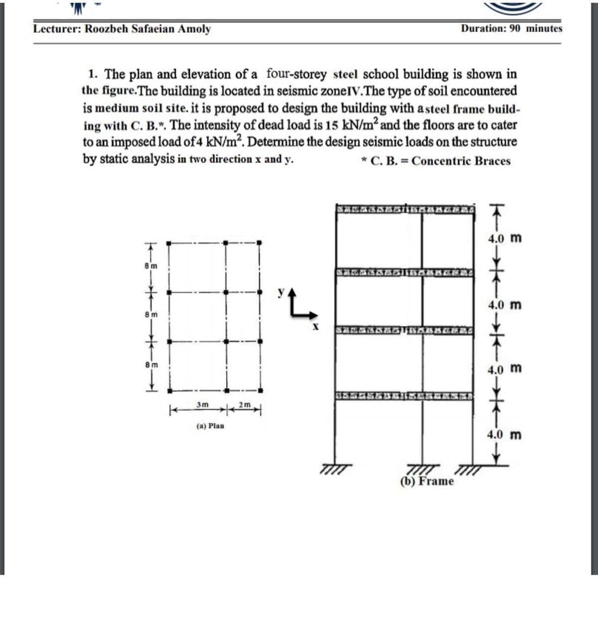 Lecturer: Ro0zbeh Safaeian Amoly
Duration: 90 minutes
1. The plan and elevation of a four-storey steel school building is shown in
the figure.The building is located in seismic zonelV.The type of soil encountered
is medium soil site. it is proposed to design the building with a steel frame build-
ing with C. B.". The intensity of dead load is 15 kN/m² and the floors are to cater
to an imposed load of4 kN/m?. Determine the design seismic loads on the structure
by static analysis in two direction x and y.
* C. B. = Concentric Braces
4.0 m
8 m
'L.
4.0 m
8 m
8 m
4.0 m
3m
2m
(a) Plan
4.0 m
(b) Frame
