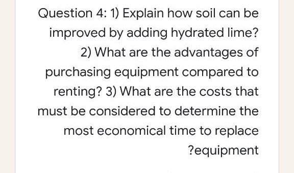 Question 4: 1) Explain how soil can be
improved by adding hydrated lime?
2) What are the advantages of
purchasing equipment compared to
renting? 3) VWhat are the costs that
must be considered to determine the
most economical time to replace
?equipment
