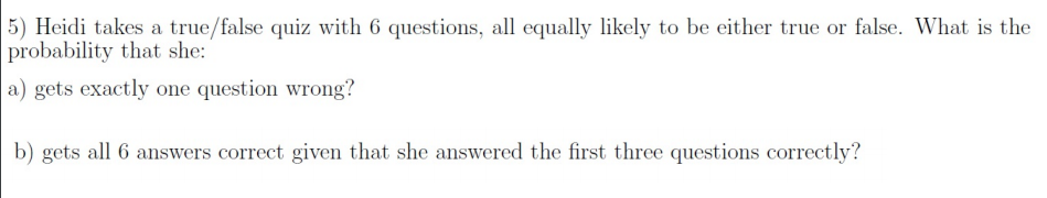 5) Heidi takes a true/false quiz with 6 questions, all equally likely to be either true or false. What is the
probability that she:
a) gets exactly one question wrong?
b) gets all 6 answers correct given that she answered the first three questions correctly?
