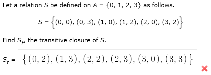 Let a relation \( S \) be defined on \( A = \{0, 1, 2, 3\} \) as follows.

\[ 
S = \{(0, 0), (0, 3), (1, 0), (1, 2), (2, 0), (3, 2)\} 
\]

Find \( S_t \), the transitive closure of \( S \).

\[
S_t = \{(0, 2), (1, 3), (2, 2), (2, 3), (3, 0), (3, 3)\}
\]