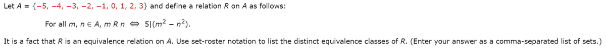 Let A = {-5, -4, -3, -2, -1, 0, 1, 2, 3} and define a relation R on A as follows:
For all m, n e A, m R n e 5|(m² – n2).
It is a fact that R is an equivalence relation on A. Use set-roster notation to list the distinct equivalence classes of R. (Enter your answer as a comma-separated list of sets.)
