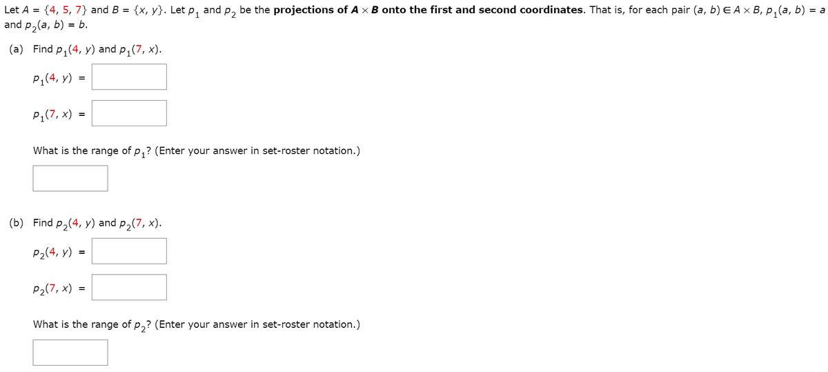 Let A = {4, 5, 7} and B = {x, y}. Let p, and p, be the projections of A x B onto the first and second coordinates. That is, for each pair (a, b) E A × B, p,(a, b) =
and p,(a, b) = b.
(a) Find p, (4, y) and p,(7, x).
P1(4, y)
PĄ(7, x) =
What is the range of p,? (Enter your answer in set-roster notation.)
(b) Find p,(4, y) and p,(7, x).
P2(4, y) =
P2(7, x) =
What is the range of p,? (Enter your answer in set-roster notation.)
