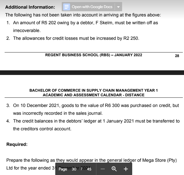 Additional Information:
Open with Google Docs
The following has not been taken into account in arriving at the figures above:
1. An amount of R5 202 owing by a debtor, F Skelm, must be written off as
irrecoverable.
2. The allowances for credit losses must be increased by R2 250.
REGENT BUSINESS SCHOOL (RBS) – JANUARY 2022
28
BACHELOR OF COMMERCE IN SUPPLY CHAIN MANAGEMENT YEAR 1
ACADEMIC AND ASSESSMENT CALENDAR - DISTANCE
3. On 10 December 2021, goods to the value of R6 300 was purchased on credit, but
was incorrectly recorded in the sales journal.
4. The credit balances in the debtors' ledger at 1 January 2021 must be transferred to
the creditors control account.
Required:
Prepare the following as they would appear in the general ledger of Mega Store (Pty)
Ltd for the year ended 3 Page m30r 20245
+
