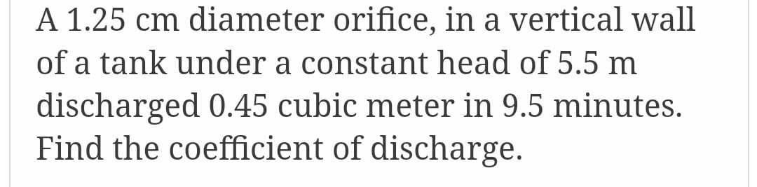 A 1.25 cm diameter orifice, in a vertical wall
of a tank under a constant head of 5.5 m
discharged 0.45 cubic meter in 9.5 minutes.
Find the coefficient of discharge.
