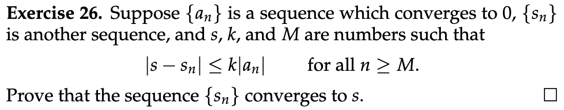 Exercise 26. Suppose {an} is a sequence which converges to 0, {n}
is another sequence, and s, k, and M are numbers such that
|s − Sn| ≤ k|an| for all n > M.
Prove that the sequence {sn} converges to s.
U