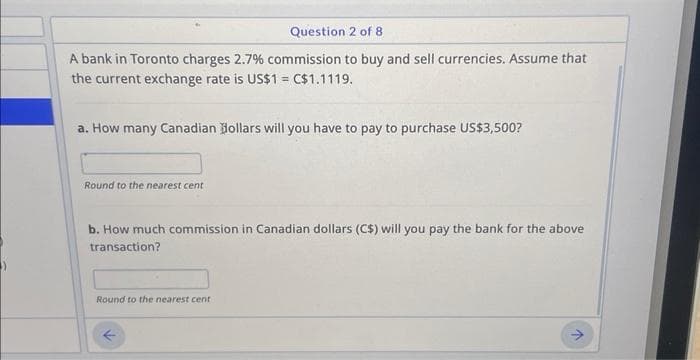 Question 2 of 8
A bank in Toronto charges 2.7% commission to buy and sell currencies. Assume that
the current exchange rate is US$1 = C$1.1119.
a. How many Canadian Dollars will you have to pay to purchase US$3,500?
Round to the nearest cent
b. How much commission in Canadian dollars (C$) will you pay the bank for the above
transaction?
Round to the nearest cent