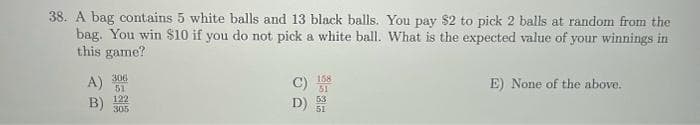 38. A bag contains 5 white balls and 13 black balls. You pay $2 to pick 2 balls at random from the
bag. You win $10 if you do not pick a white ball. What is the expected value of your winnings in
this game?
A)
B)
306
51
122
305
D)
158
51
53
51
E) None of the above.