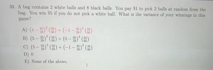 39. A bag contains 2 white balls and 8 black balls. You pay $1 to pick 2 balls at random from the
bag. You win $5 if you do not pick a white ball. What is the variance of your winnings in this
game?
A) (4-2)² (56)+(-1-)²()
2
B) (5-) ()+(0-2) ² (3)
C) (5-2)² (56)+(-1-25) ² (3)
D) 0
E) None of the above.