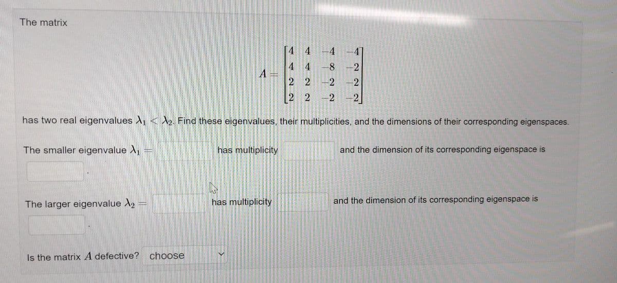 The matrix
4
-4
4
4 -8
2 2 -2 -2
2
2 -2 -2
has two real eigenvalues ₁2. Find these eigenvalues, their multiplicities, and the dimensions of their corresponding eigenspaces.
The smaller eigenvalue ₁
The larger eigenvalue X₂
Is the matrix A defective? choose
A =
has multiplicity
has multiplicity
F
22
and the dimension of its corresponding eigenspace is
and the dimension of its corresponding eigenspace is