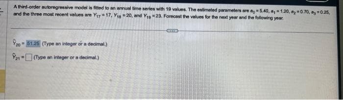 A third-order autoregressive model is fitted to an annual time series with 19 values. The estimated parameters are ao 5.40, a, 1.20, 20.70, 0.25,
and the three most recent values are Y₁7=17, Y1 =20, and Y₁9-23. Forecast the values for the next year and the following year.
20- 51.25 (Type an integer or a decimal.)
21-(Type an integer or a decimal.)